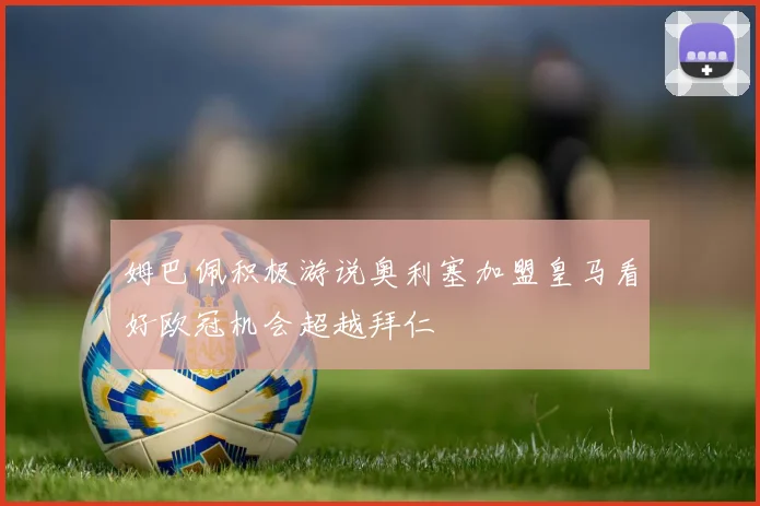 姆巴佩积极游说奥利塞加盟皇马看好欧冠机会超越拜仁