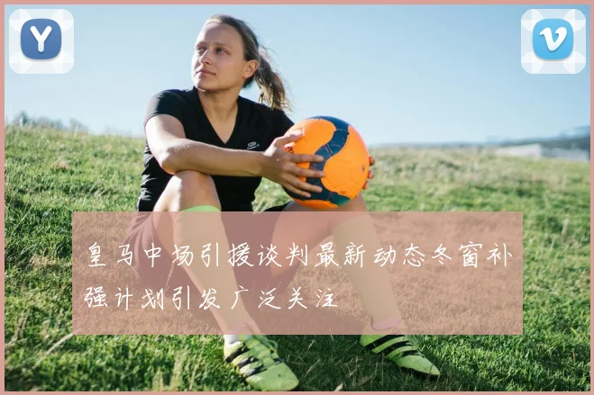 皇马中场引援谈判最新动态冬窗补强计划引发广泛关注