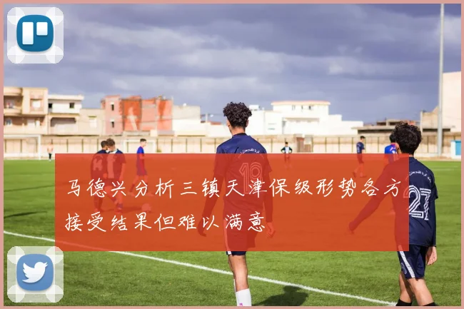 马德兴分析三镇天津保级形势各方接受结果但难以满意