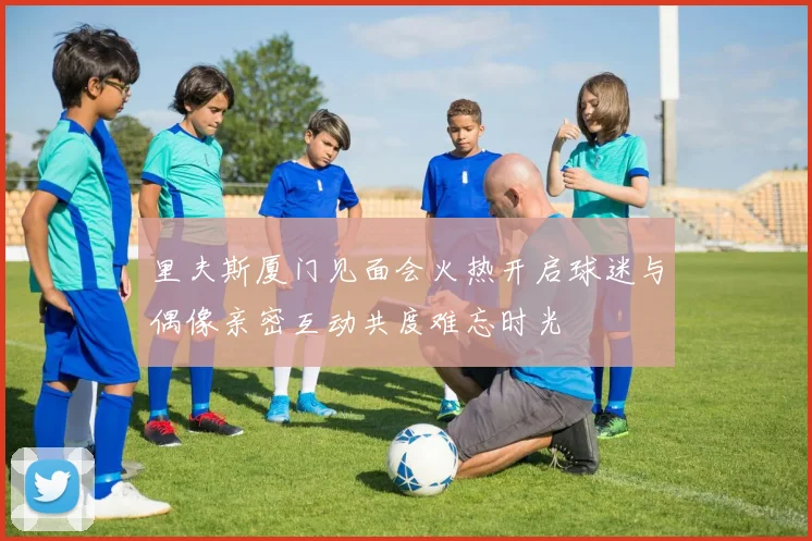 里夫斯厦门见面会火热开启球迷与偶像亲密互动共度难忘时光