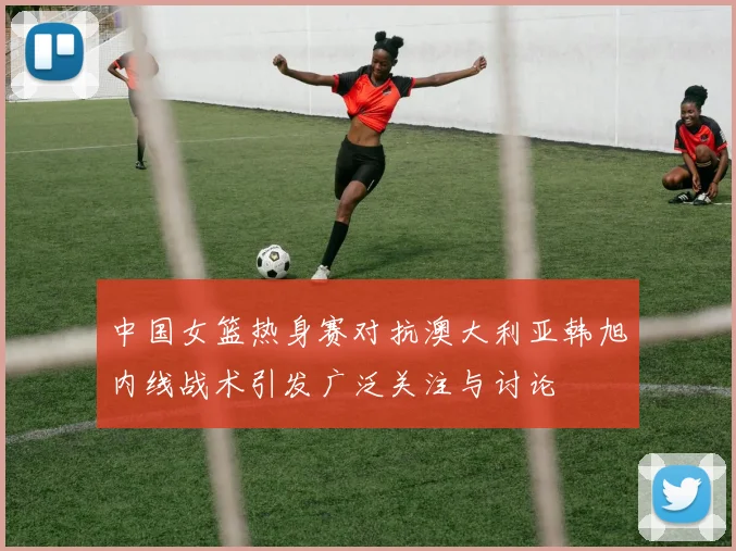 中国女篮热身赛对抗澳大利亚韩旭内线战术引发广泛关注与讨论